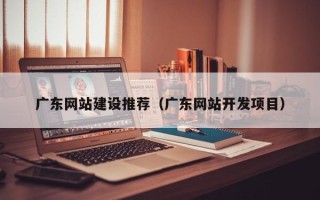 白城广东网站建设推荐（广东网站开发项目）