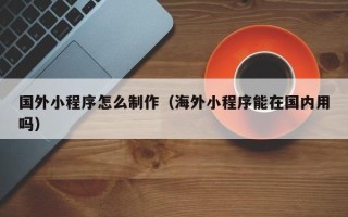 白城国外小程序怎么制作（海外小程序能在国内用吗）