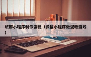 白城旅游小程序制作蛋糕（微信小程序做蛋糕游戏）